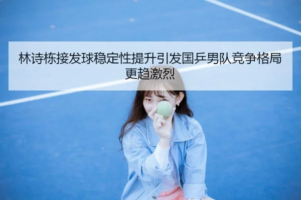 林诗栋接发球稳定性提升引发国乒男队竞争格局更趋激烈