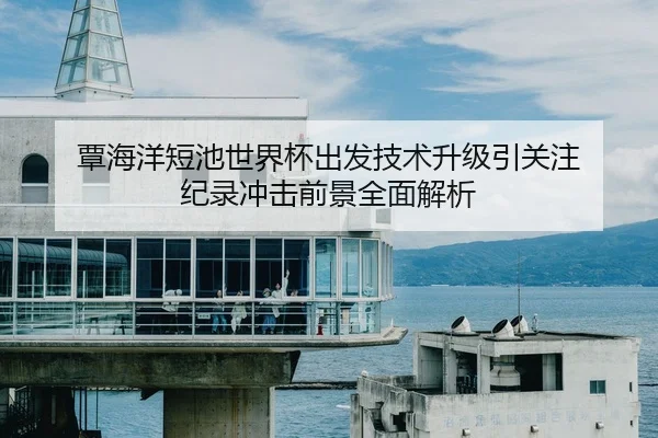 覃海洋短池世界杯出发技术升级引关注 纪录冲击前景全面解析